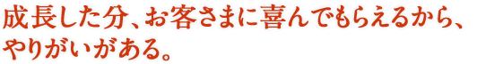 成長した分、お客さまに喜んでもらえるから、やりがいがある。
